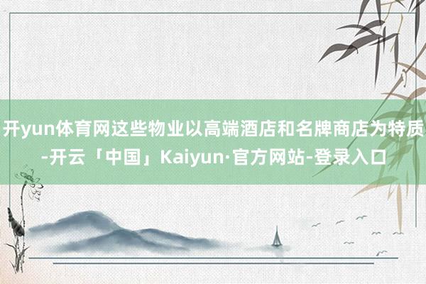 开yun体育网这些物业以高端酒店和名牌商店为特质-开云「中国」Kaiyun·官方网站-登录入口