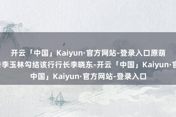 开云「中国」Kaiyun·官方网站-登录入口原葫芦岛银行党委布告李玉林勾结该行行长李晓东-开云「中国
