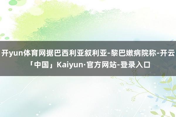 开yun体育网据巴西利亚叙利亚-黎巴嫩病院称-开云「中国」Kaiyun·官方网站-登录入口