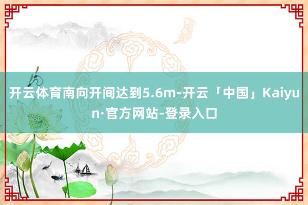 开云体育南向开间达到5.6m-开云「中国」Kaiyun·官方网站-登录入口