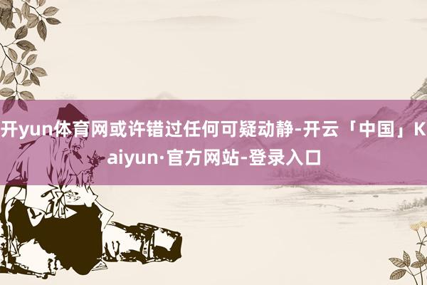 开yun体育网或许错过任何可疑动静-开云「中国」Kaiyun·官方网站-登录入口