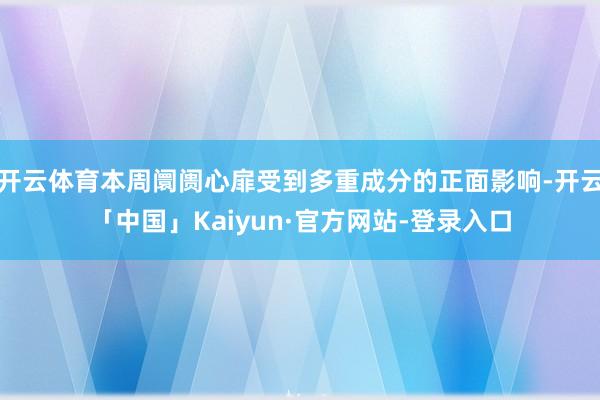开云体育本周阛阓心扉受到多重成分的正面影响-开云「中国」Kaiyun·官方网站-登录入口