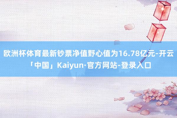 欧洲杯体育最新钞票净值野心值为16.78亿元-开云「中国」Kaiyun·官方网站-登录入口
