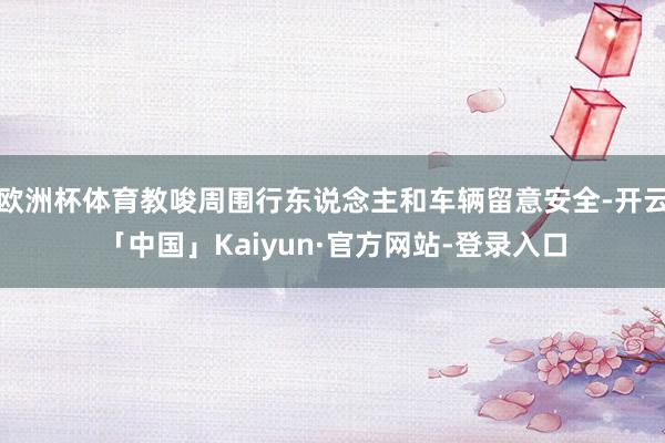 欧洲杯体育教唆周围行东说念主和车辆留意安全-开云「中国」Kaiyun·官方网站-登录入口