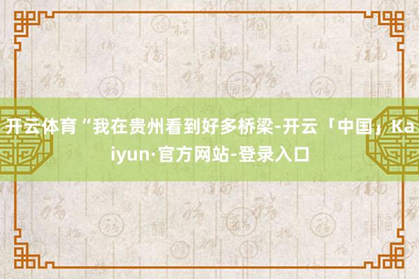 开云体育“我在贵州看到好多桥梁-开云「中国」Kaiyun·官方网站-登录入口