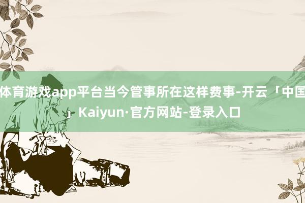 体育游戏app平台当今管事所在这样费事-开云「中国」Kaiyun·官方网站-登录入口