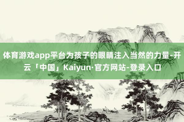 体育游戏app平台为孩子的眼睛注入当然的力量-开云「中国」Kaiyun·官方网站-登录入口