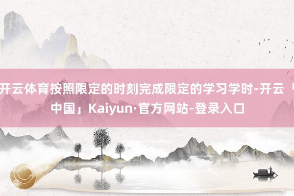 开云体育按照限定的时刻完成限定的学习学时-开云「中国」Kaiyun·官方网站-登录入口