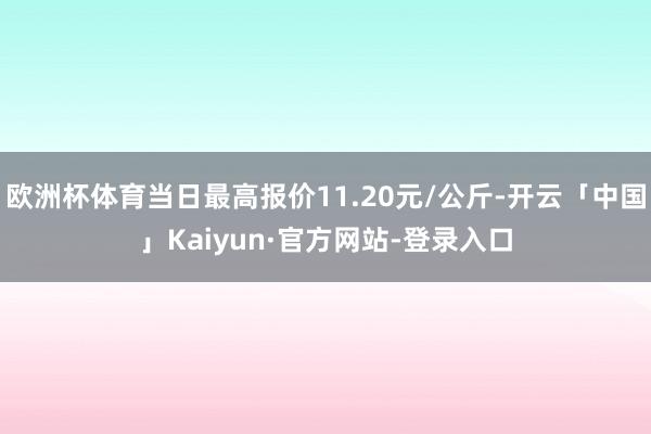 欧洲杯体育当日最高报价11.20元/公斤-开云「中国」Kaiyun·官方网站-登录入口