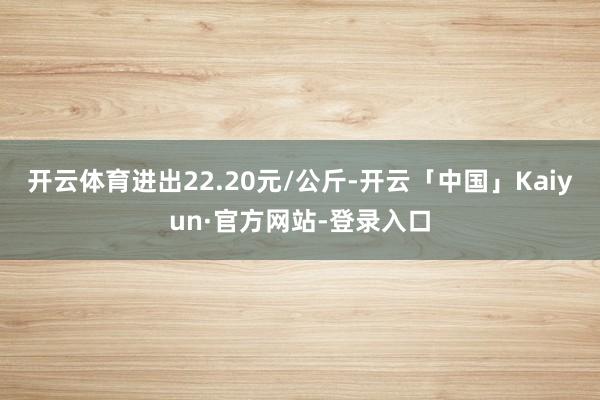 开云体育进出22.20元/公斤-开云「中国」Kaiyun·官方网站-登录入口