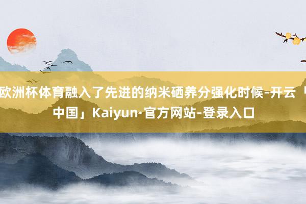 欧洲杯体育融入了先进的纳米硒养分强化时候-开云「中国」Kaiyun·官方网站-登录入口