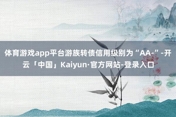 体育游戏app平台游族转债信用级别为“AA-”-开云「中国」Kaiyun·官方网站-登录入口