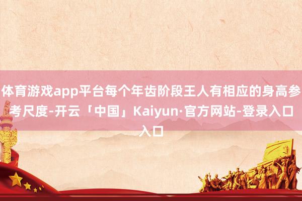 体育游戏app平台每个年齿阶段王人有相应的身高参考尺度-开云「中国」Kaiyun·官方网站-登录入口