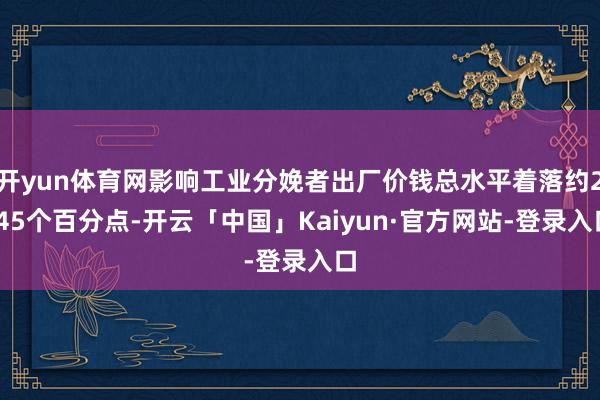 开yun体育网影响工业分娩者出厂价钱总水平着落约2.45个百分点-开云「中国」Kaiyun·官方网站