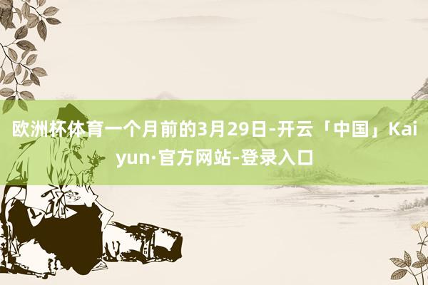 欧洲杯体育一个月前的3月29日-开云「中国」Kaiyun·官方网站-登录入口