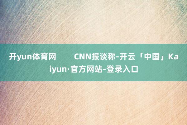 开yun体育网        CNN报谈称-开云「中国」Kaiyun·官方网站-登录入口