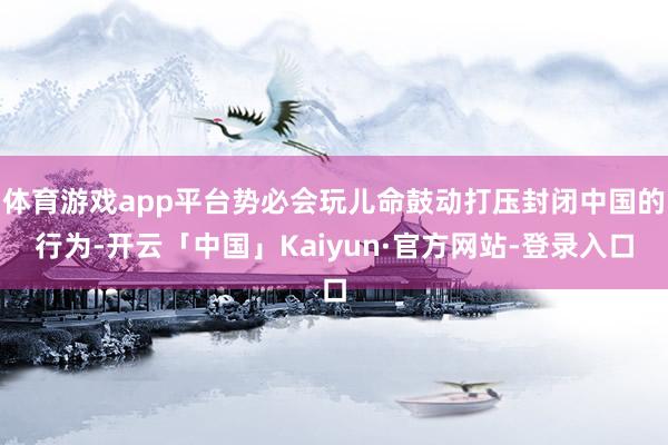 体育游戏app平台势必会玩儿命鼓动打压封闭中国的行为-开云「中国」Kaiyun·官方网站-登录入口