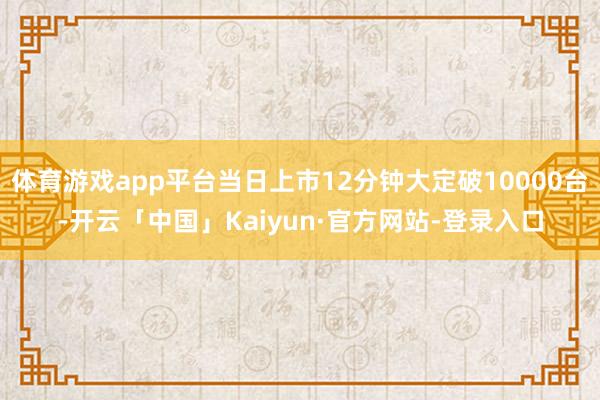 体育游戏app平台当日上市12分钟大定破10000台-开云「中国」Kaiyun·官方网站-登录入口