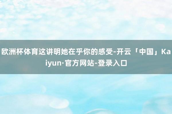 欧洲杯体育这讲明她在乎你的感受-开云「中国」Kaiyun·官方网站-登录入口