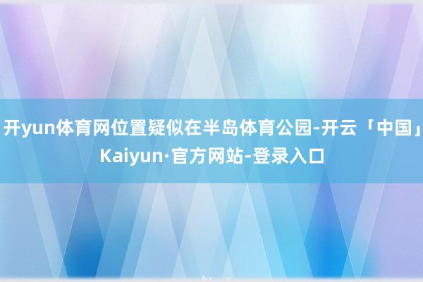 开yun体育网位置疑似在半岛体育公园-开云「中国」Kaiyun·官方网站-登录入口