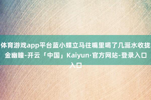 体育游戏app平台蓝小蝶立马往嘴里喝了几涎水收拢金幽瞳-开云「中国」Kaiyun·官方网站-登录入口