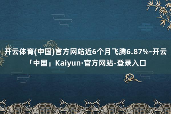 开云体育(中国)官方网站近6个月飞腾6.87%-开云「中国」Kaiyun·官方网站-登录入口