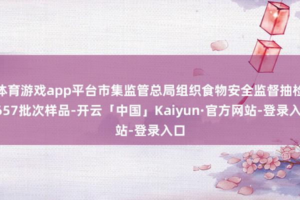 体育游戏app平台市集监管总局组织食物安全监督抽检1657批次样品-开云「中国」Kaiyun·官方网