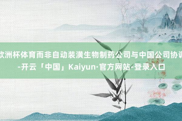 欧洲杯体育而非自动装潢生物制药公司与中国公司协调-开云「中国」Kaiyun·官方网站-登录入口