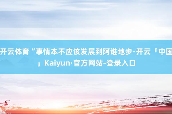 开云体育“事情本不应该发展到阿谁地步-开云「中国」Kaiyun·官方网站-登录入口