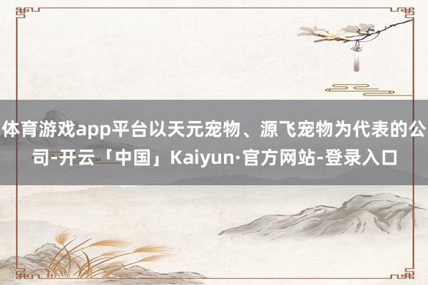 体育游戏app平台以天元宠物、源飞宠物为代表的公司-开云「中国」Kaiyun·官方网站-登录入口