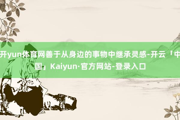 开yun体育网善于从身边的事物中继承灵感-开云「中国」Kaiyun·官方网站-登录入口