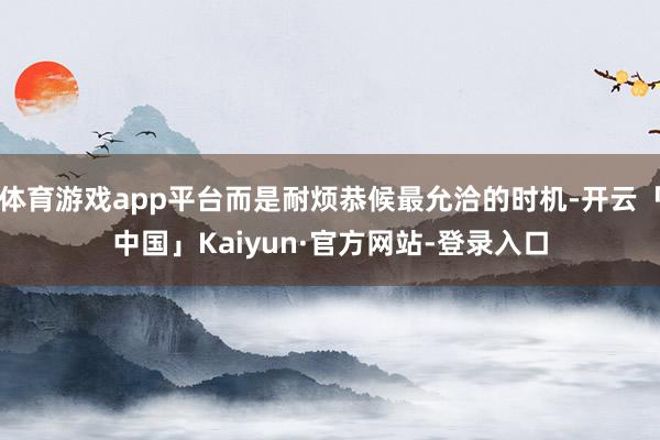 体育游戏app平台而是耐烦恭候最允洽的时机-开云「中国」Kaiyun·官方网站-登录入口