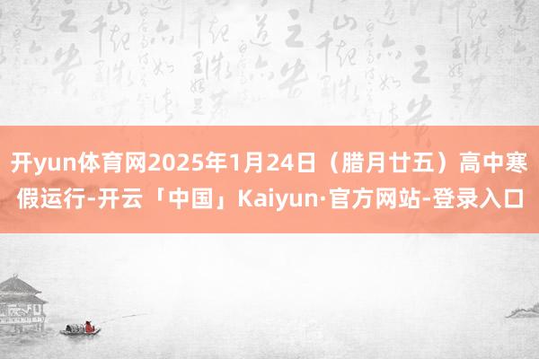 开yun体育网2025年1月24日（腊月廿五）高中寒假运行-开云「中国」Kaiyun·官方网站-登录