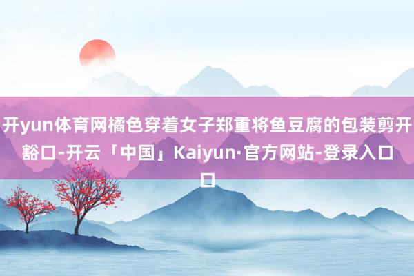 开yun体育网橘色穿着女子郑重将鱼豆腐的包装剪开豁口-开云「中国」Kaiyun·官方网站-登录入口