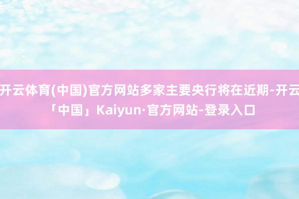 开云体育(中国)官方网站多家主要央行将在近期-开云「中国」Kaiyun·官方网站-登录入口