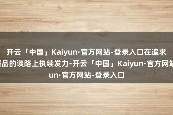 开云「中国」Kaiyun·官方网站-登录入口在追求更高品性居品的谈路上执续发力-开云「中国」Kaiy