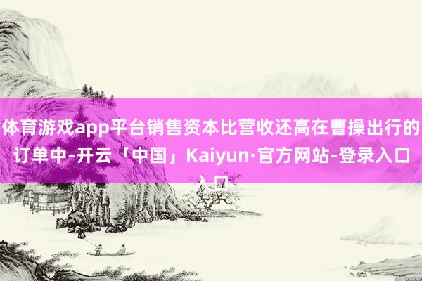 体育游戏app平台销售资本比营收还高在曹操出行的订单中-开云「中国」Kaiyun·官方网站-登录入口
