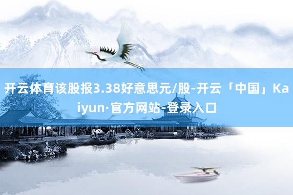 开云体育该股报3.38好意思元/股-开云「中国」Kaiyun·官方网站-登录入口