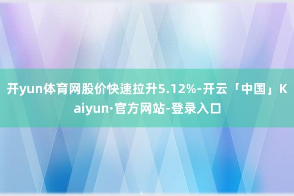 开yun体育网股价快速拉升5.12%-开云「中国」Kaiyun·官方网站-登录入口