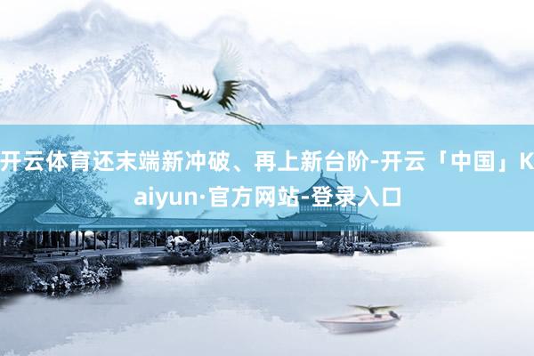 开云体育还末端新冲破、再上新台阶-开云「中国」Kaiyun·官方网站-登录入口