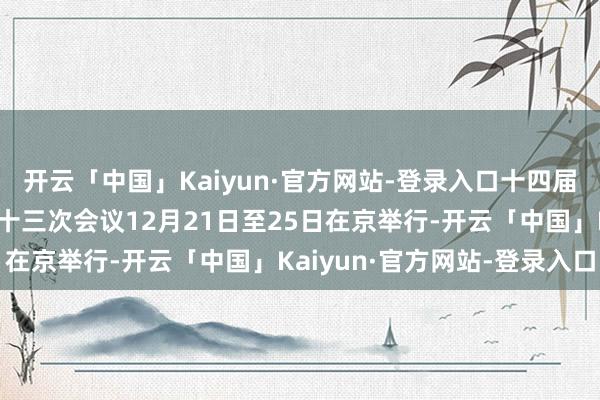开云「中国」Kaiyun·官方网站-登录入口十四届世界东谈主大常委会第十三次会议12月21日至25日