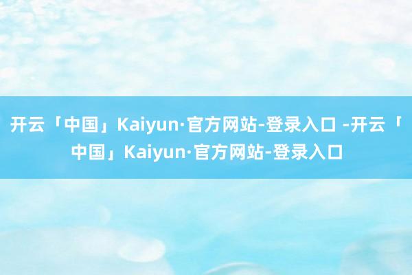 开云「中国」Kaiyun·官方网站-登录入口 -开云「中国」Kaiyun·官方网站-登录入口