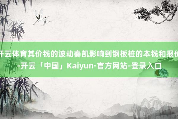 开云体育其价钱的波动奏凯影响到钢板桩的本钱和报价-开云「中国」Kaiyun·官方网站-登录入口