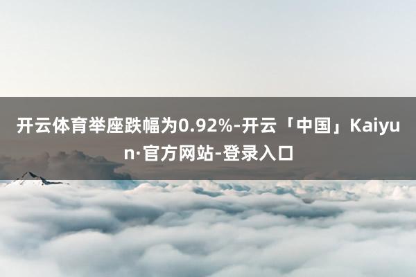 开云体育举座跌幅为0.92%-开云「中国」Kaiyun·官方网站-登录入口