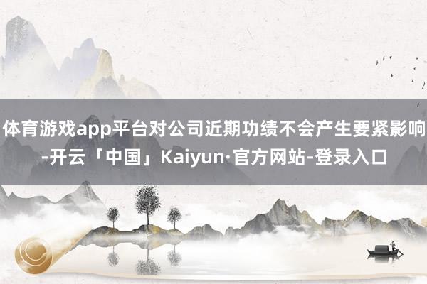 体育游戏app平台对公司近期功绩不会产生要紧影响-开云「中国」Kaiyun·官方网站-登录入口