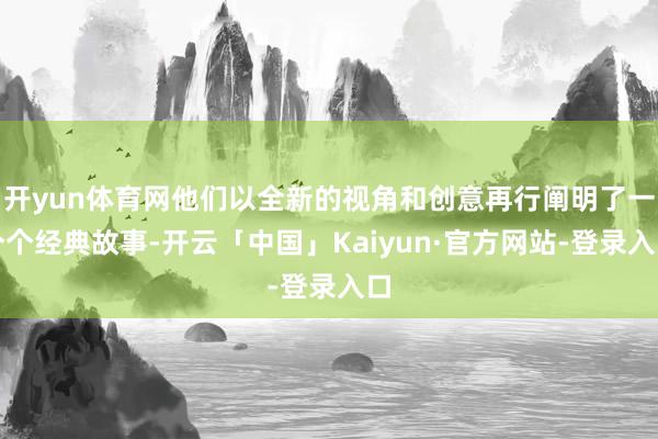 开yun体育网他们以全新的视角和创意再行阐明了一个个经典故事-开云「中国」Kaiyun·官方网站-登