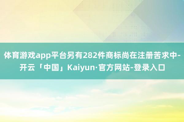体育游戏app平台另有282件商标尚在注册苦求中-开云「中国」Kaiyun·官方网站-登录入口