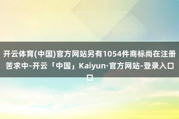 开云体育(中国)官方网站另有1054件商标尚在注册苦求中-开云「中国」Kaiyun·官方网站-登录入