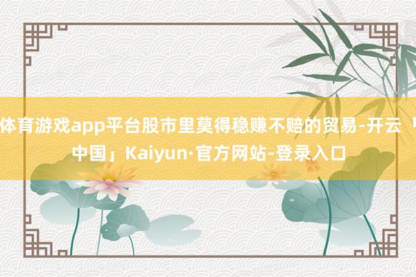 体育游戏app平台股市里莫得稳赚不赔的贸易-开云「中国」Kaiyun·官方网站-登录入口