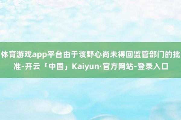 体育游戏app平台由于该野心尚未得回监管部门的批准-开云「中国」Kaiyun·官方网站-登录入口